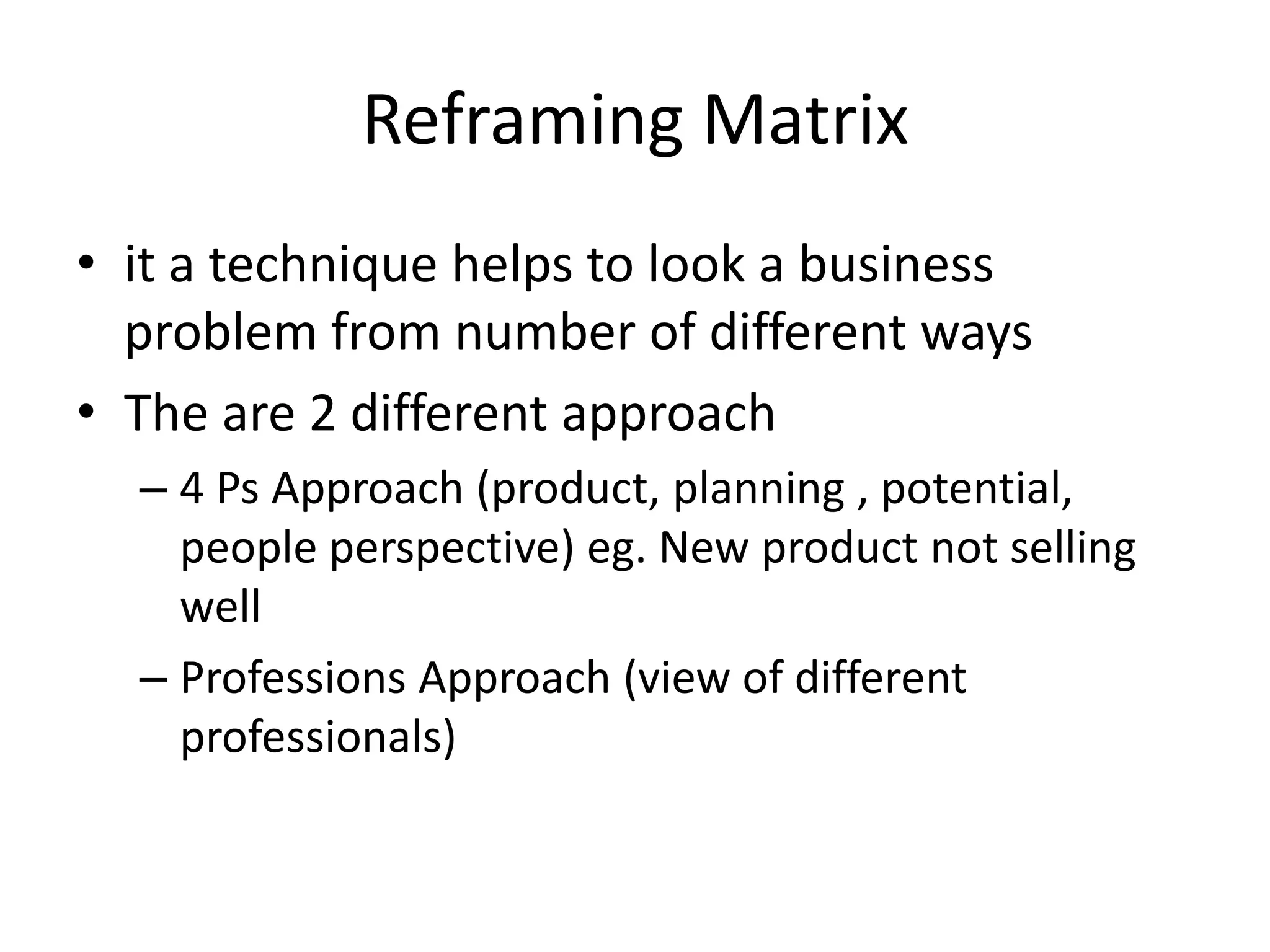 Reframing Matrix
• it a technique helps to look a business
problem from number of different ways
• The are 2 different approach
– 4 Ps Approach (product, planning , potential,
people perspective) eg. New product not selling
well
– Professions Approach (view of different
professionals)

 