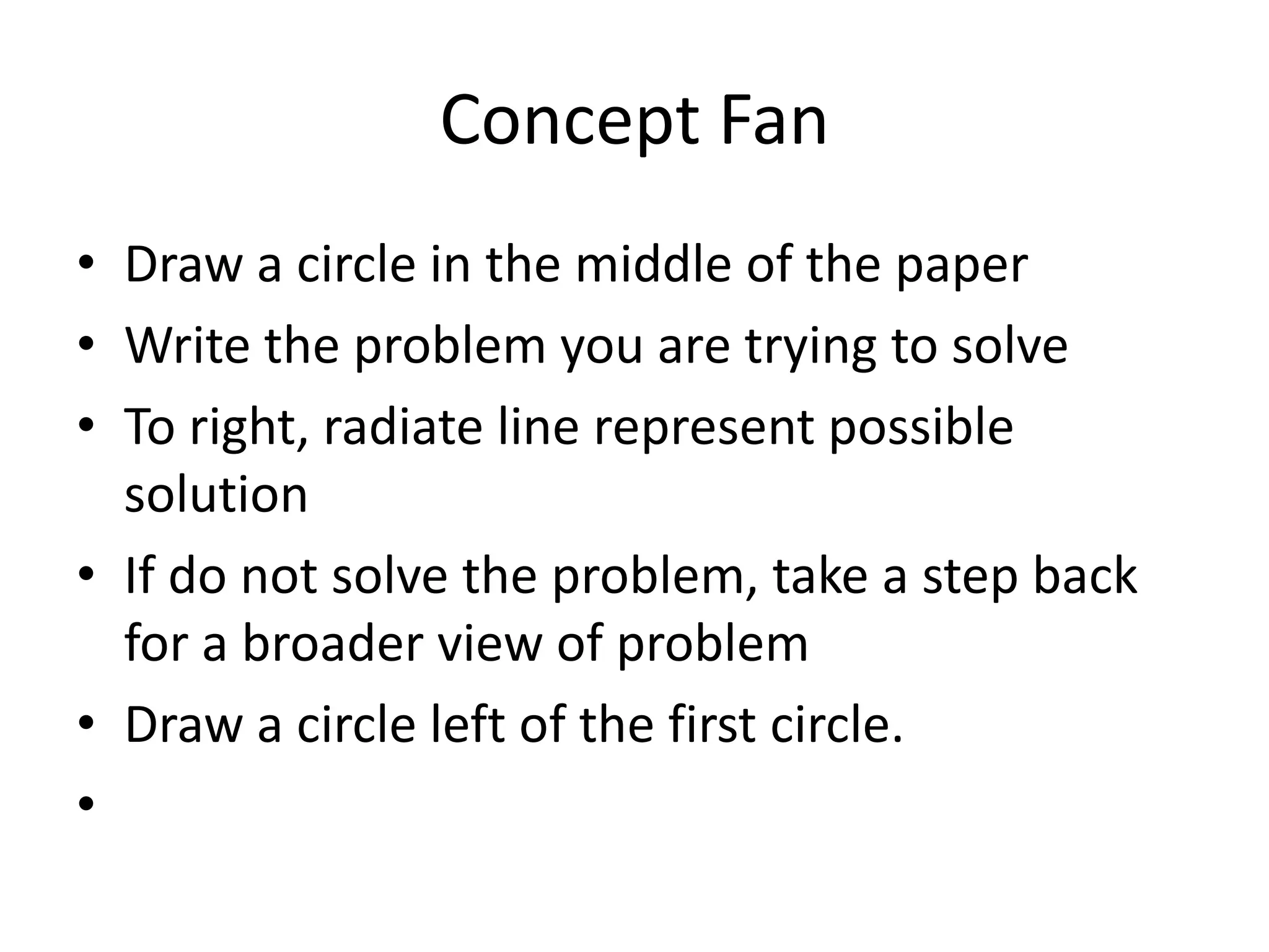 Concept Fan
• Draw a circle in the middle of the paper
• Write the problem you are trying to solve
• To right, radiate line represent possible
solution
• If do not solve the problem, take a step back
for a broader view of problem
• Draw a circle left of the first circle.
•

 