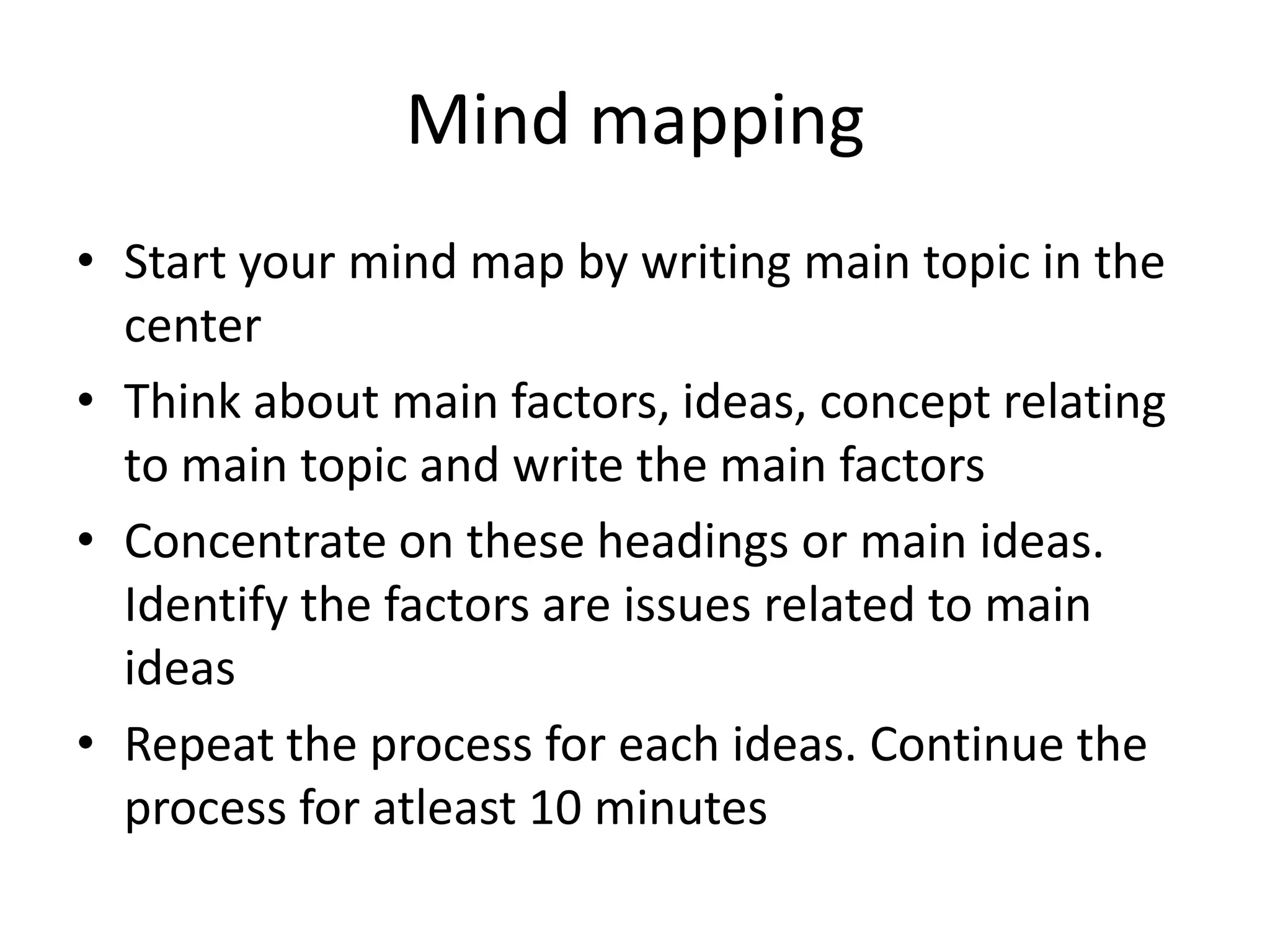 Mind mapping
• Start your mind map by writing main topic in the
center
• Think about main factors, ideas, concept relating
to main topic and write the main factors
• Concentrate on these headings or main ideas.
Identify the factors are issues related to main
ideas
• Repeat the process for each ideas. Continue the
process for atleast 10 minutes

 