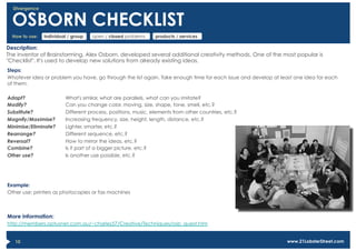 Divergence


  OSBORN CHECKLIST
  How to use:   individual / group   open / closed problems    products / services

Description:
The inventor of Brainstorming, Alex Osborn, developed several additional creativity methods. One of the most popular is
"Checklist". It's used to develop new solutions from already existing ideas.
Steps:
Whatever idea or problem you have, go through the list again. Take enough time for each issue and develop at least one idea for each
of them.

Adapt?                   What's similar, what are parallels, what can you imitate?
Modify?                  Can you change color, moving, size, shape, tone, smell, etc.?
Substitute?              Different process, positions, music, elements from other countries, etc.?
Magnify/Maximise?        Increasing frequency, size, height, length, distance, etc.?
Minimise/Eliminate?      Lighter, smarter, etc.?
Rearrange?               Different sequence, etc.?
Reversal?                How to mirror the ideas, etc.?
Combine?                 Is it part of a bigger picture, etc.?
Other use?               Is another use possible, etc.?




Example:
Other use: printers as photocopies or fax machines



More information:
http://members.optusnet.com.au/~charles57/Creative/Techniques/osb_quest.htm


   10                                                                                                          www.21LobsterStreet.com
 