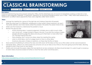 Divergence


      CLASSICAL BRAINSTORMING
      How to use:   individual / group   open / closed problems    products / services

Description:
Classical brainstorming became popular during the 1950s, and the stereotype was of a bunch of advertisers cooking up ideas for a new
slogan to sell margarine. Originally, a "brainstorm" referred to an acute psychological attack, but in 1920s - 1940s, there were references to
"brainstorms" as brilliant ideas (apparently these were originally called "brain waves").

Steps:
1.     Arrange the meeting for a group of the right size and makeup (typically 4-8 people)
2.     Write the initial topic on a flipboard, whiteboard or other system where everyone can see it.
       The better defined, and more clearly stated the problem, the better the session tends to be.
3.          Make sure that everyone understands the problem or issue
4.          Review the ground rules
               –      Avoid criticising ideas / suspend judgement. All ideas are as valid as each other
               –      Lots, Lots & Lots - a large number of ideas is the aim, if you limit the number of ideas
                      people will start to judge the ideas and only put in their 'best' or more often than
                      not, the least radical and new
               –      Free-wheeling. Don't censor any ideas, keep the meeting flow going
               –      Listen to other ideas, and try to piggy back on them to other ideas
               –      Avoid any discussion of ideas or questions, as these stop the flow of ideas
5.          Have someone facilitating to enforce the rules and write down all the ideas as they occur (the scribe can be a second person)
6.          Generate ideas - either in an unstructured way (anyone can say an idea at any time) or structure (going round the table, allowing
            people to pass if they have no new ideas).
7.          Clarify and conclude the session. Ideas that are identical can be combined, all others should be kept. It is useful to get a consensus
            of which ideas should be looked at further or what the next action and timescale is.



More information:
http://www.nscpublishing.com/documents/ClassicBrainstorming.pdf


       11                                                                                                                 www.21LobsterStreet.com
 