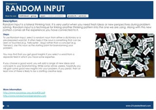 Divergence


  RANDOM INPUT
  How to use:   individual / group   open / closed problems   products / services

Description:
Random Input is a lateral thinking tool. It is very useful when you need fresh ideas or new perspectives during problem
solving. Random input is a technique for linking another thinking pattern into the one we are using. Along with this new
pattern comes all the experience you have connected to it.
Steps:
To use Random Input, select a random noun from either a dictionary or a
pre-prepared word list. It often helps if the noun is something that can be
seen or touched (e.g. 'helicopter', 'dog') rather than a concept (e.g.
'fairness'). Use this noun as the starting point for brainstorming your
problem.

You may find that you get good insights if you select a word from a
separate field in which you have some expertise.

If you choose a good word, you will add a range of new ideas and
concepts to your brainstorming. While some will be useless, hopefully you
will gain some good new insights into your problem. If you persist, then at
least one of these is likely to be a startling creative leap.




More information:
http://www.sociology.org.uk/as4i3ri.pdf
http://www.randomwordgenerator.com



   18                                                                                              www.21LobsterStreet.com
 