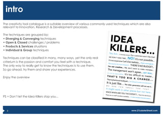 intro
The creativity tool catalogue is a suitable overview of various commonly used techniques which are also
relevant to Innovation, Research & Development processes.

The techniques are grouped by:
•  Diverging & Converging techniques
•  Open & Closed challenges / problems
•  Products & Services situations
•  Individual & Group techniques

Techniques can be classified in many, many ways, yet the only real
criterium is the passion and comfort you feel with a technique.
The only way to really get to know the techniques is to use them.
So go ahead, try them and share your experiences.

Enjoy the overview




PS = Don’t let the Idea Killers stop you...



   2                                                                                     www.21LobsterStreet.com
 