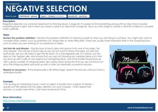 Convergence


  NEGATIVE SELECTION
  How to use:   individual / group    open / closed problems      products / services

Description:
Negative selection is a common approach to thinning down a large list. It is easier to find something wrong with an idea than consider
everything that is right. Use it when you need to select an idea from a large list. Use it as a first stage to create a short-list of ideas to consider
more carefully.

Steps:
Review the problem definition - Review the problem definition to remind yourself of what you are trying to achieve. You might also want to
consider other criteria, such as potential cost, timescales or other difficulties. These are usually more important later in the overall process,
such as when you are working on acceptance of ideas.

Sort into No and Maybe - Quickly look at each idea and place it into one of two piles: 'No'
and 'Maybe'. This can be a tricky task as you do not want to throw the baby out with the
bathwater, yet you still need to get the list down to a manageable size. If in doubt, put the
idea on the 'Maybe' pile. Also ensure that you are not throwing out creative ideas such that
you end up with a pile of very logical but uninspiring ideas. Your final shortlist should end up
with a good number of intriguing ideas. Be careful when doing this that you do not throw out
all of the intriguing ideas and end up with a 'safe' but relatively uncreative solution.

Repeat as necessary - If the Maybe pile is still rather large, repeat the process until you have a
workable shortlist.



Example:
I am buying an interesting house. I want to select a shortlist from a big list of details. I
quickly sort the details into two piles: definite 'no's and 'maybes'. I then repeat the
process a couple more times, a bit more slowly each time.


More information:
http://www.creatingminds.org


   29                                                                                                                       www.21LobsterStreet.com
 