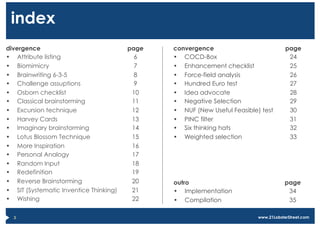index
divergence                               page   convergence                             page
•  Attribute listing                       6    •  COCD-Box                              24
•  Biomimicry                              7    •  Enhancement checklist                 25
•  Brainwriting 6-3-5                      8    •  Force-field analysis                  26
•  Challenge assuptions                    9    •  Hundred Euro test                     27
•  Osborn checklist                       10    •  Idea advocate                         28
•  Classical brainstorming                11    •  Negative Selection                    29
•  Excursion technique                    12    •  NUF (New Useful Feasible) test        30
•  Harvey Cards                           13    •  PINC filter                           31
•  Imaginary brainstorming                14    •  Six thinking hats                     32
•  Lotus Blossom Technique                15    •  Weighted selection                    33
•  More Inspiration                       16
•  Personal Analogy                       17
•  Random Input                           18
•  Redefinition                           19
•  Reverse Brainstorming                  20    outro                                  page
•  SIT (Systematic Inventice Thinking)    21    •  Implementation                       34
•  Wishing                                22    •  Compilation                          35

  3                                                                         www.21LobsterStreet.com
 