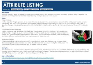 Divergence


  ATTRIBUTE LISTING
  How to use:   individual / group   open / closed problems     products / services

Description:
Attribute listing is a good technique for ensuring all possible aspects of a problem have been examined. Attribute listing is breaking the
problem down into smaller and smaller bits and seeing what you discover when you do.
Steps:
1. List attributes
For the object or thing in question, list as many attributes as you can. Thus, for example, a screwdriver has attributes of 'applies torque',
'metal shaft', etc. It can also be useful to first break the object down into constituent parts and look at the attributes of each part in
question. Thus you may break the screwdriver into the handle, the shaft and the tip. The tip then has attributes of 'fits screw', 'thin blade',
etc.

2. Consider value of attributes
For each attribute, ask 'what does this give'? Seek the real value of each attribute. It is also possible that
attributes have 'negative value' -- ie. they detract from the overall value of the object. For example, the
handle of a screwdriver being examined has attributes of 'hexagonal' which have the value of 'helps grip'
and 'stops rolling on workbench', but has negative value of 'sharp corners'.

3. Modify attributes
Finally look for ways in which you can modify the attributes in some way. Thus you can increase value,
decrease negative value or create new value. Thus, for example, you could modify the attributes of the
screwdriver handle to be 'comfortable grip' by adding a rubber sleeve.

Example:
The attributes of a customer service desk include opening hours, friendliness of service and availability of literature. You could change the
opening hours to weekends (but closed during low hours during the week). Friendliness could be improved by keeping records of people
asking for help and then asking them later how things went. And so on.

More information:
http://members.optusnet.com.au/~charles57/Creative/Techniques/attributes.htm


   6                                                                                                                     www.21LobsterStreet.com
 