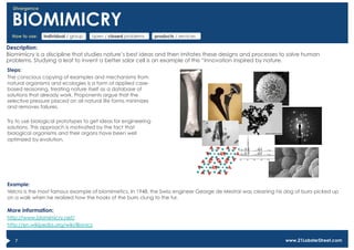 Divergence


  BIOMIMICRY
  How to use:   individual / group   open / closed problems     products / services

Description:
Biomimicry is a discipline that studies nature’s best ideas and then imitates these designs and processes to solve human
problems. Studying a leaf to invent a better solar cell is an example of this “innovation inspired by nature.
Steps:
The conscious copying of examples and mechanisms from
natural organisms and ecologies is a form of applied case-
based reasoning, treating nature itself as a database of
solutions that already work. Proponents argue that the
selective pressure placed on all natural life forms minimizes
and removes failures.

Try to use biological prototypes to get ideas for engineering
solutions. This approach is motivated by the fact that
biological organisms and their organs have been well
optimized by evolution.




Example:
Velcro is the most famous example of biomimetics. In 1948, the Swiss engineer George de Mestral was cleaning his dog of burrs picked up
on a walk when he realized how the hooks of the burrs clung to the fur.

More information:
http://www.biomimicry.net/
http://en.wikipedia.org/wiki/Bionics


   7                                                                                                             www.21LobsterStreet.com
 