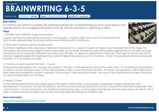 Divergence


  BRAINWRITING 6-3-5
  How to use:   individual / group   open / closed problems   products / services

Description:
A creativity tool aimed to address the potential deficiencies of brainstorming (uneven participation and
verbally led) by encouraging participation from all, with an emphasis on sketching of ideas.
Steps:
1. Establish team & Define scope and purpose
A good size team for brainwriting is between 3 to 8 people - 6 is about right, hence the '6' in the name of the
tool. As with brainstorming, the process will be more effective with a clear focus.

2. Each team member captures 3 ideas each
Each team members writes, describes or sketches 3 ideas each on a piece of paper. It is highly recommended that at this stage, the
participants should be encouraged to sketch their ideas, an annotate the sketches with writing where appropriate. It may help the team
members to focus on the top 5 elements of product functionality, as viewed as important by customers. This stage should last around 30
minutes (longer if people are still going strong, shorter if ideas have dried up) and in that time, a team of 6 people should have produced
between 15 to 30 unique concepts.

3. Pass the concepts around the table - 1 round
Following the initial session, the concepts are passed to the right, to the next person around the table. Allow 10-15 minutes for each person
to add to, modify and extend each of the ideas passed to them. Once they have done this, the sheets are passed on until all ideas have
been seen and modified by all team members. This can take in total about 60 minutes. The focus of any modifications to ideas should be
on advancing the idea, not criticising.

4. Repeat 5 times
It is recommended that they are passed around the table in total 5 times, to encourage combination of ideas, refinement and
development of concepts. This can be laborious, and the rounds should be spaced out in time to prevent the team becoming stale. After
a few rounds, it can be beneficial to use traditional brainstorming rules, to encourage some debate and discussion about the ideas, with a
view to advancing the concepts more quickly and potentially eliminating the weakest ones.

More information:
http://www.mycoted.com/Brainwriting


   8                                                                                                                 www.21LobsterStreet.com
 