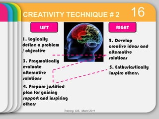 CREATIVITY TECHNIQUE # 2                                  16
       LEFT                                       RIGHT

1. Logically                                   2. Develop
define a problem                               creative ideas and
/ objective                                    alternative
                                               solutions
3. Pragmatically
evaluate                                       5. Enthusiastically
alternative                                    inspire others.
solutions
4. Prepare justified
plan for gaining
support and inspiring
others
                   Training, CIS, Miami 2011
 