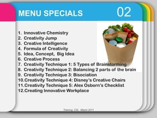 MENU SPECIALS                                    02
1. Innovative Chemistry
2. Creativity Jump
3. Creative Intelligence
4. Formula of Creativity
5. Idea, Concept, Big Idea
6. Creative Process
7. Creativity Technique 1: 5 Types of Brainstorming
8. Creativity Technique 2: Balancing 2 parts of the brain
9. Creativity Technique 3: Bisociation
10.Creativity Technique 4: Disney’s Creative Chairs
11.Creativity Technique 5: Alex Osborn’s Checklist
12.Creating Innovative Workplace



                     Training, CIS, Miami 2011
 