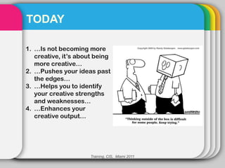 TODAY

1. …Is not becoming more
   creative, it’s about being
   more creative…
2. …Pushes your ideas past
   the edges…
3. …Helps you to identify
   your creative strengths
   and weaknesses…
4. …Enhances your
   creative output…




                      Training, CIS, Miami 2011
 