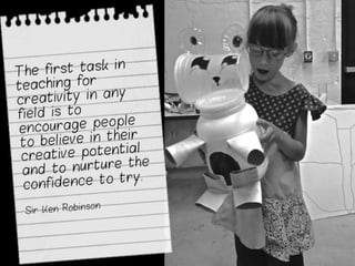 The first task in teaching
for creativity in any field
is to encourage people
to believe in their
creative potential and to
nurture the confidence
to try.
Sir Ken Robinson
 