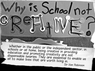  Whether in the public or the independent sector, inschools or at home, being creative in providing educationand promoting creativity are not dispensable luxuries.They are essential to enable us all to make lives that areworth living in.
Sir Ken Robinson
 