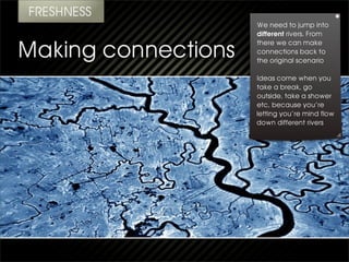 We need to jump into
different rivers. From
there we can make
connections back to
the original scenario

Ideas come when you
take a break, go
outside, take a shower
etc, because you’re
letting you’re mind flow
down different rivers
 