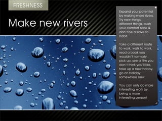 Expand your potential
by making more rivers.
Try new things,
different things, push
your comfort zone &
don’t be a slave to
habit.

Take a different route
to work, walk to work,
read a book you
wouldn’t normally
pick up, see a film you
don’t think you’ll like,
take up a new hobby,
go on holiday
somewhere new.

You can only do more
interesting work by
being a more
interesting person!
 