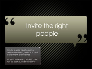 Aim for a good mix of creative
behaviours and a good mix from all
departments or disciplines.

All need to be willing to help, have
fun, be positive, and be creative
 