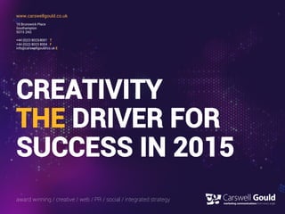 CREATIVITY
THE DRIVER FOR
SUCCESS IN 2015
www.carswellgould.co.uk
16 Brunswick Place
Southampton
SO15 2AQ
+44 (0)23 8023 8001 T
+44 (0)23 8023 8004 F
info@carswellgould.co.uk E
award winning / creative / web / PR / social / integrated strategy
 
