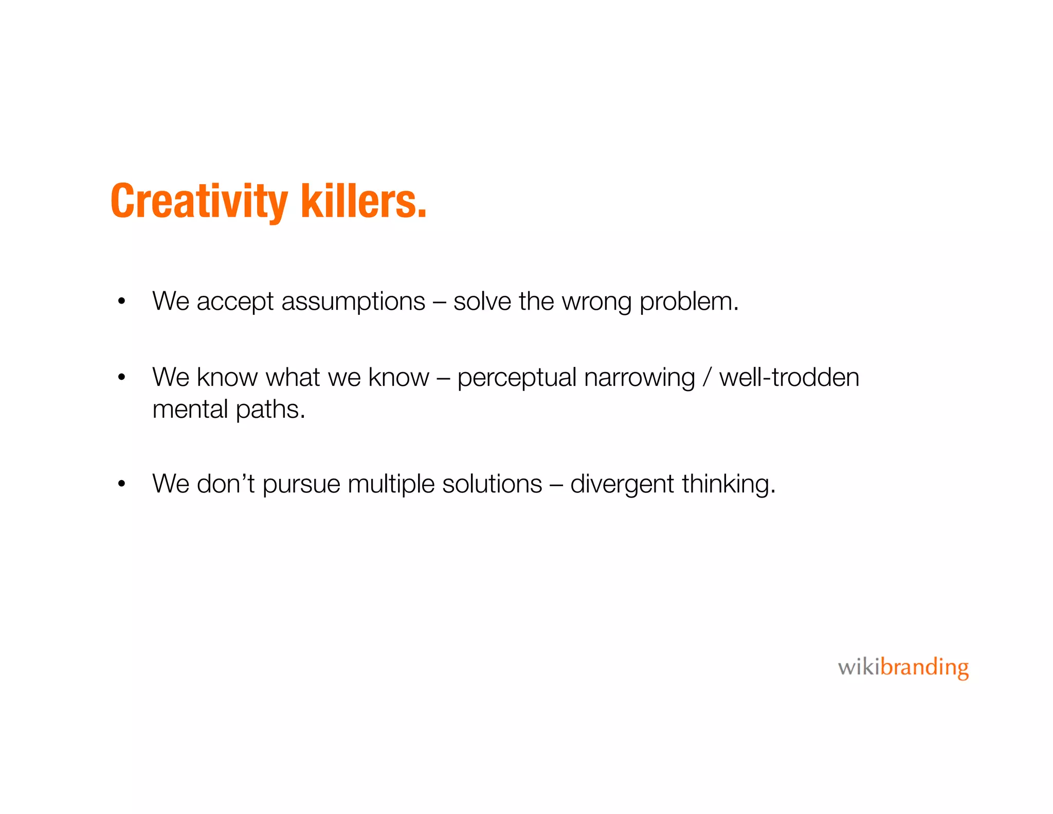 Creativity killers.
•  We accept assumptions – solve the wrong problem.
•  We know what we know – perceptual narrowing / well-trodden
mental paths.
•  We don’t pursue multiple solutions – divergent thinking.
 