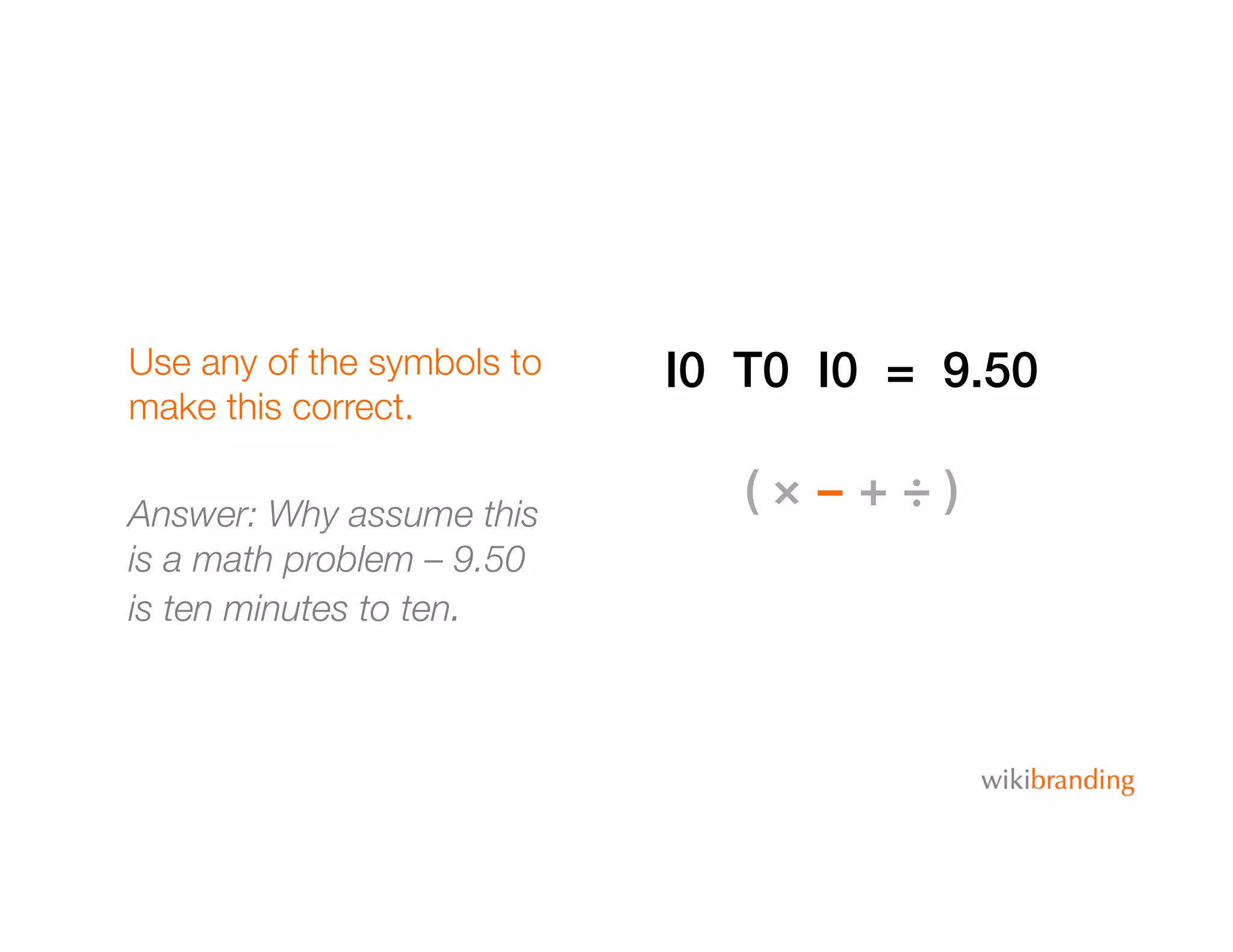 Use any of the symbols to
make this correct.
Answer: Why assume this
is a math problem – 9.50
is ten minutes to ten.
I0 T0 I0 = 9.50!
( × − + ÷ )!
 