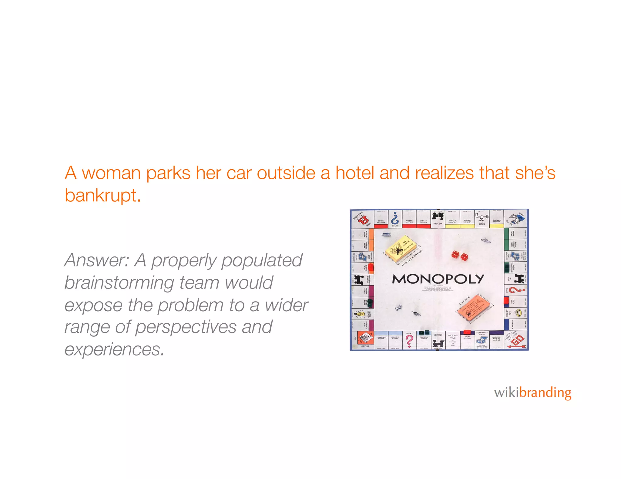 A woman parks her car outside a hotel and realizes that she’s
bankrupt.
Answer: A properly populated
brainstorming team would
expose the problem to a wider
range of perspectives and
experiences.
 
