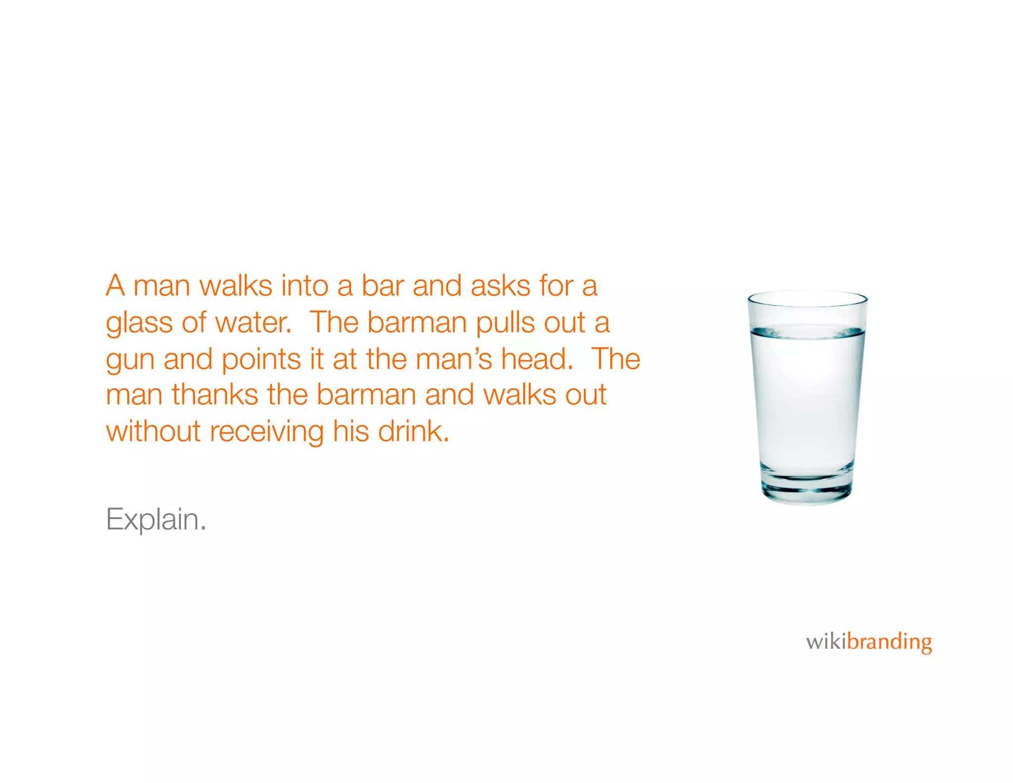 A man walks into a bar and asks for a
glass of water. The barman pulls out a
gun and points it at the man’s head. The
man thanks the barman and walks out
without receiving his drink.
Explain.
 