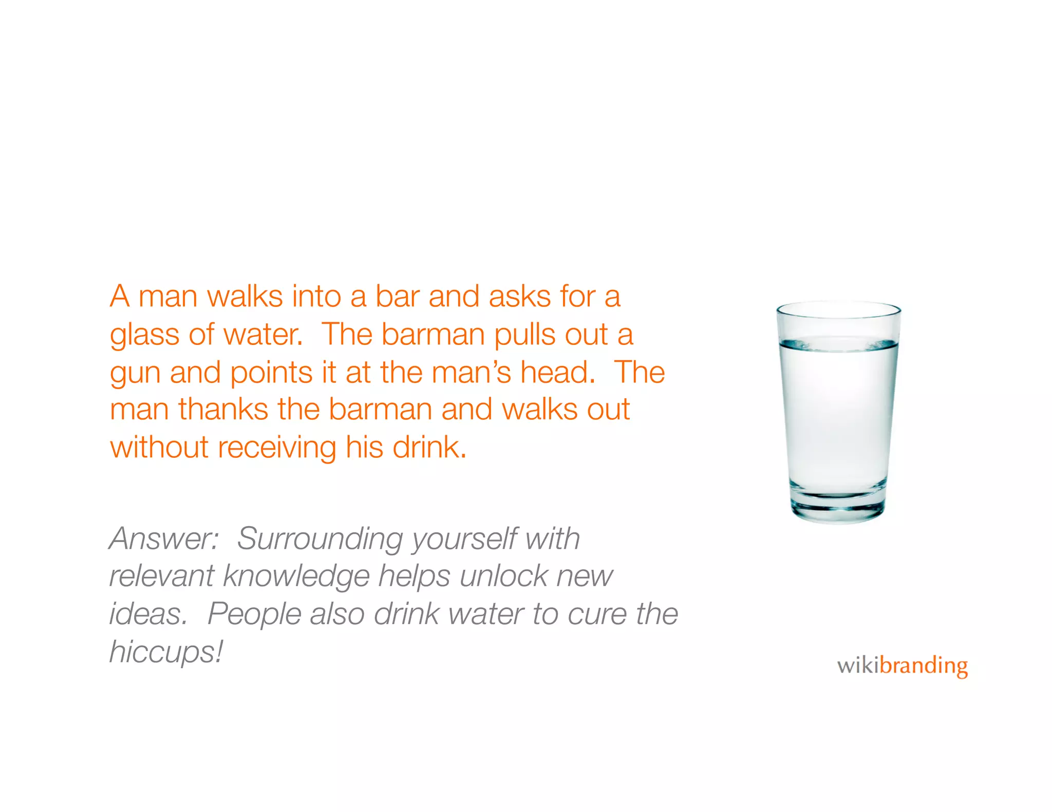A man walks into a bar and asks for a
glass of water. The barman pulls out a
gun and points it at the man’s head. The
man thanks the barman and walks out
without receiving his drink.
Answer: Surrounding yourself with
relevant knowledge helps unlock new
ideas. People also drink water to cure the
hiccups!
 