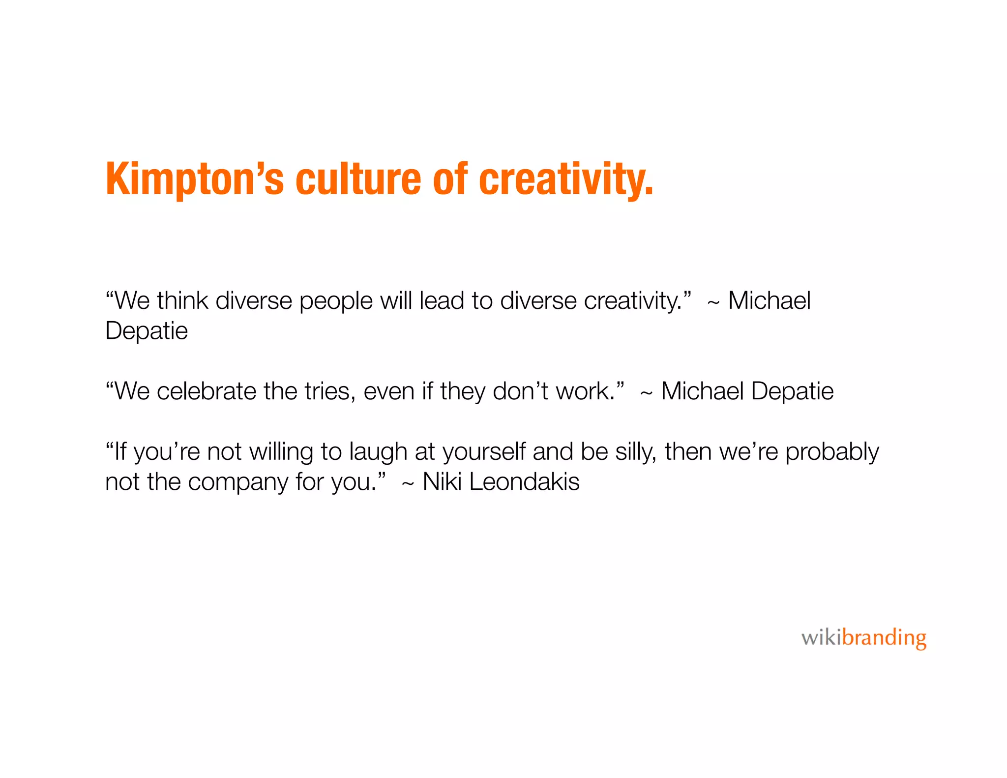 Kimpton’s culture of creativity.
“We think diverse people will lead to diverse creativity.” ~ Michael
Depatie
“We celebrate the tries, even if they don’t work.” ~ Michael Depatie
“If you’re not willing to laugh at yourself and be silly, then we’re probably
not the company for you.” ~ Niki Leondakis
 