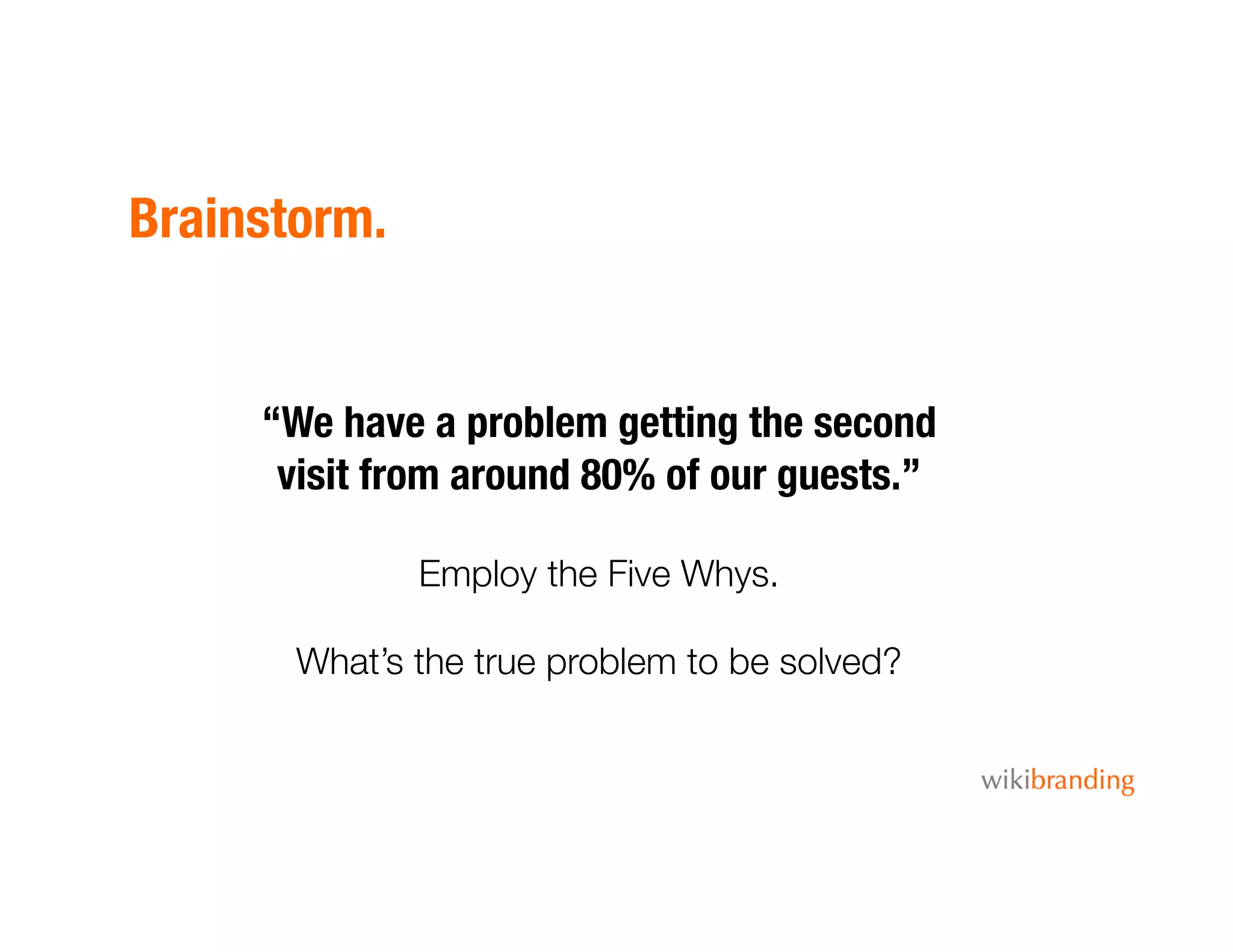 Brainstorm.
“We have a problem getting the second
visit from around 80% of our guests.”
Employ the Five Whys.
What’s the true problem to be solved?
 