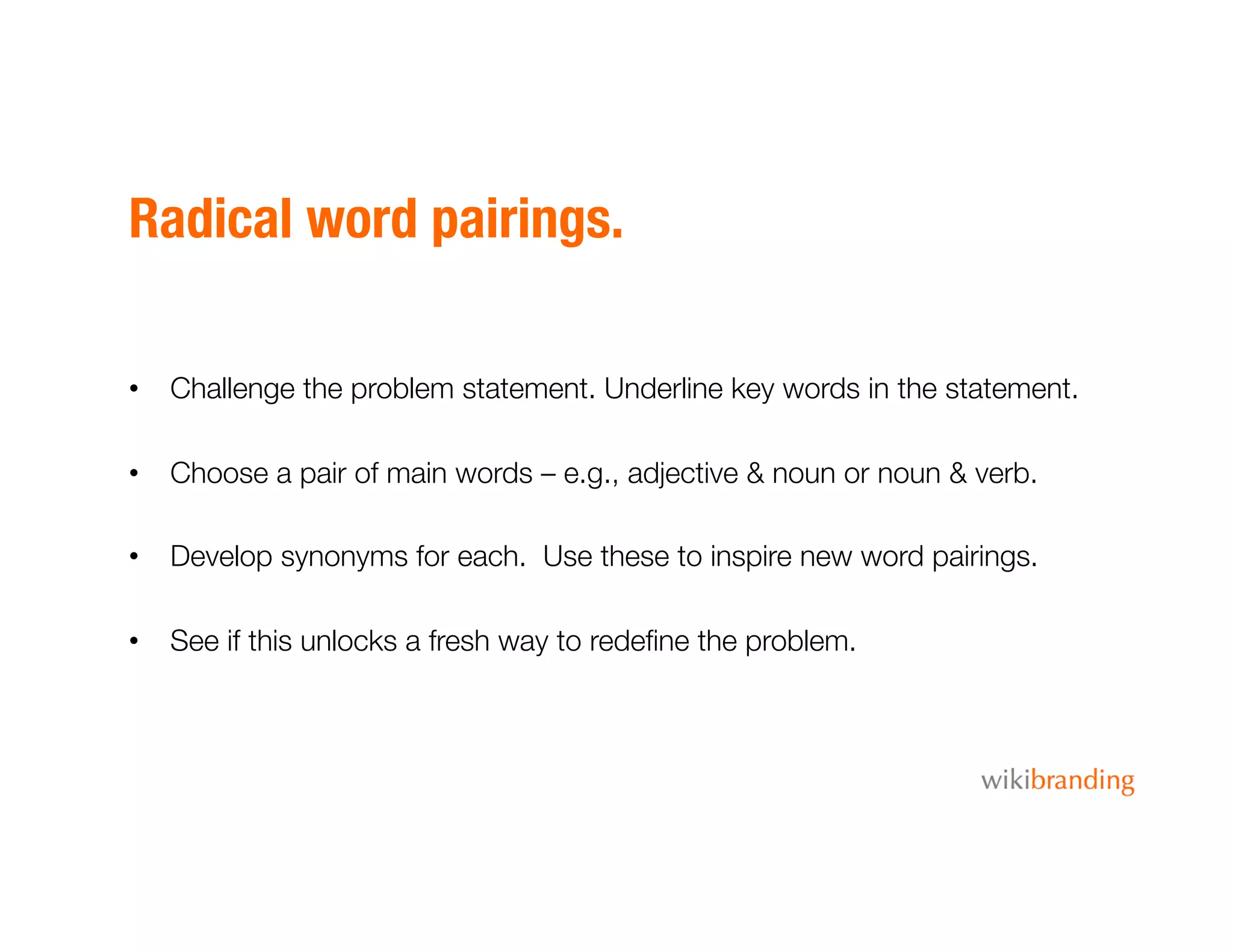 Radical word pairings.
•  Challenge the problem statement. Underline key words in the statement.
•  Choose a pair of main words – e.g., adjective & noun or noun & verb.
•  Develop synonyms for each. Use these to inspire new word pairings.
•  See if this unlocks a fresh way to redeﬁne the problem.
 