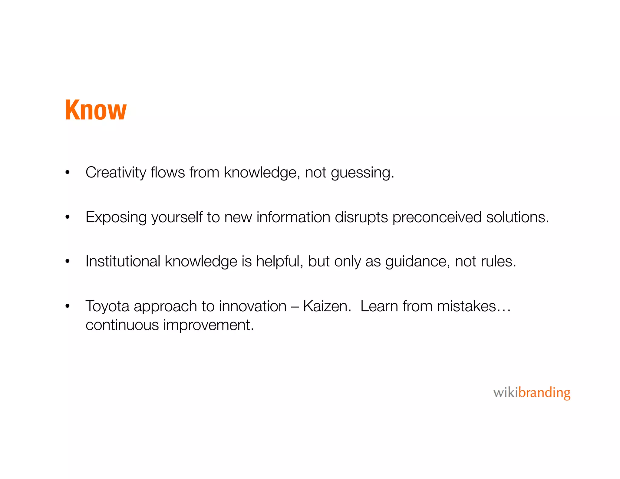Know
•  Creativity ﬂows from knowledge, not guessing.
•  Exposing yourself to new information disrupts preconceived solutions.
•  Institutional knowledge is helpful, but only as guidance, not rules. 
•  Toyota approach to innovation – Kaizen. Learn from mistakes…
continuous improvement. 
 