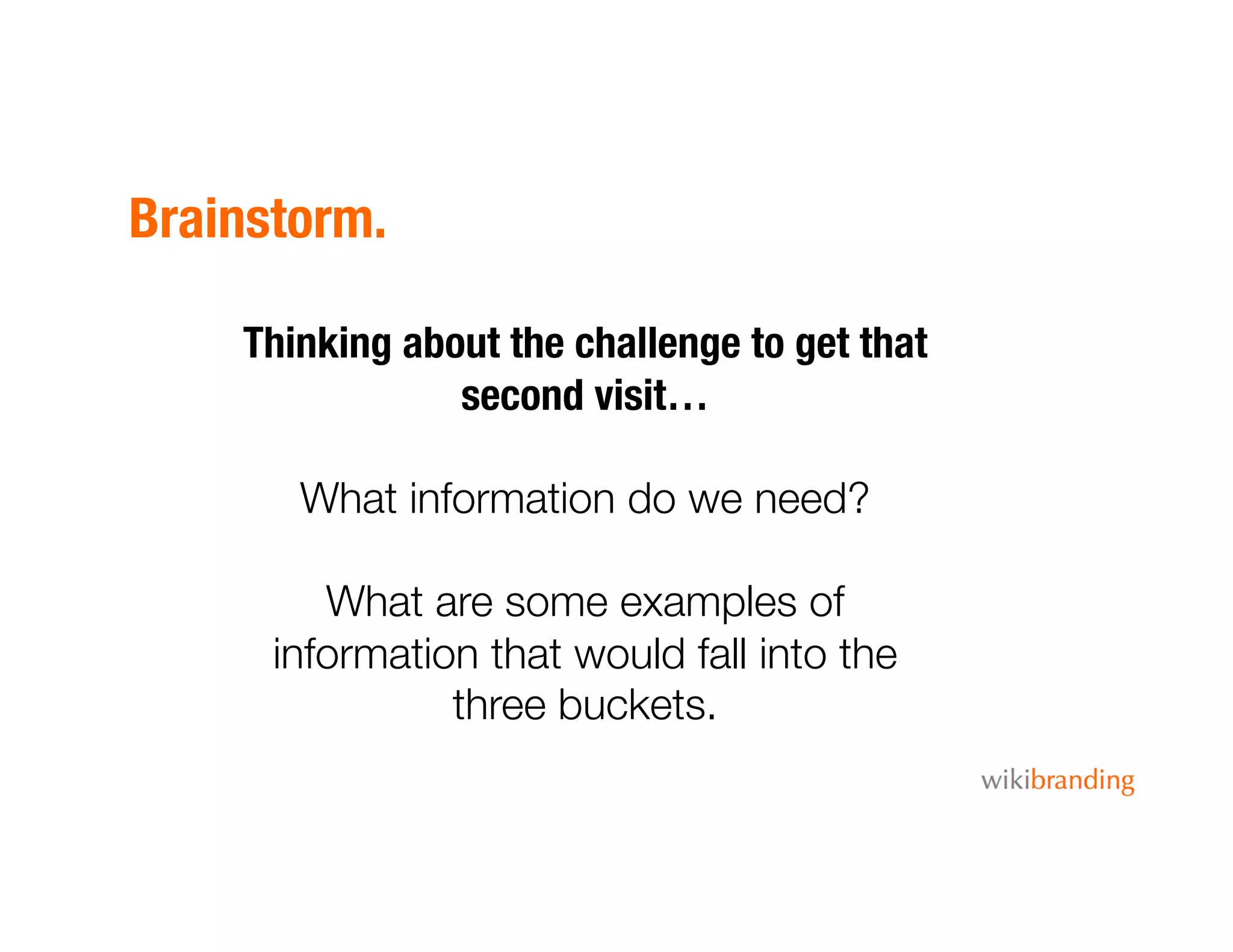 Brainstorm.
Thinking about the challenge to get that
second visit…
What information do we need? 
What are some examples of
information that would fall into the
three buckets.
 
