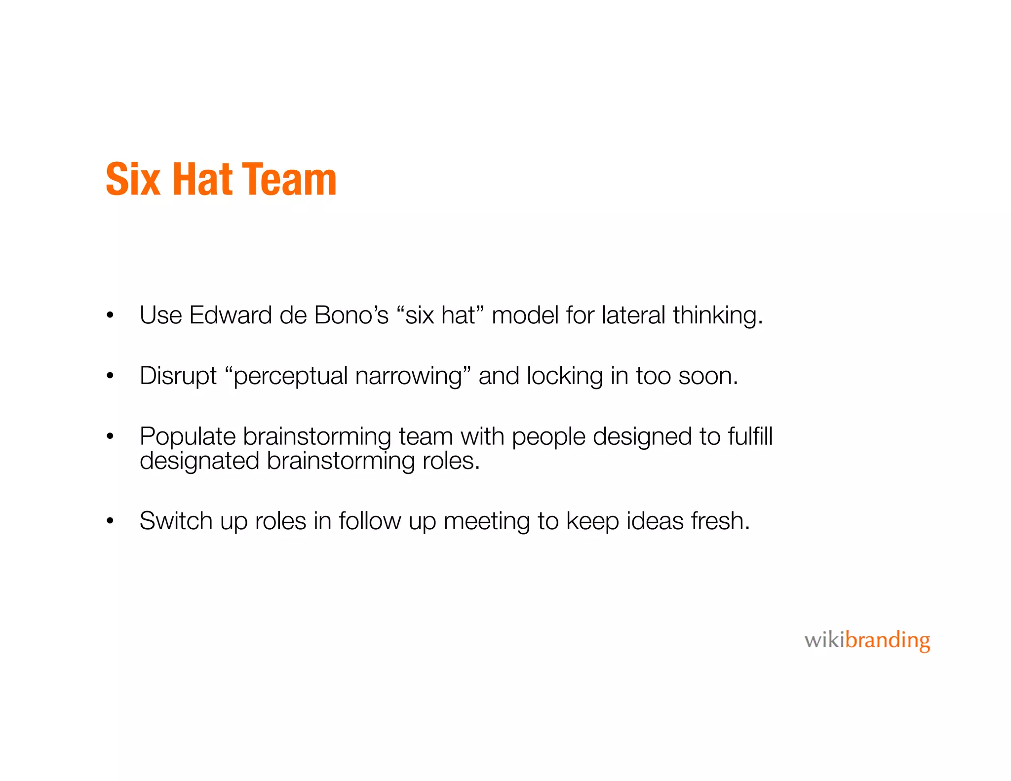 Six Hat Team
•  Use Edward de Bono’s “six hat” model for lateral thinking.
•  Disrupt “perceptual narrowing” and locking in too soon.
•  Populate brainstorming team with people designed to fulﬁll
designated brainstorming roles.
•  Switch up roles in follow up meeting to keep ideas fresh.
 
