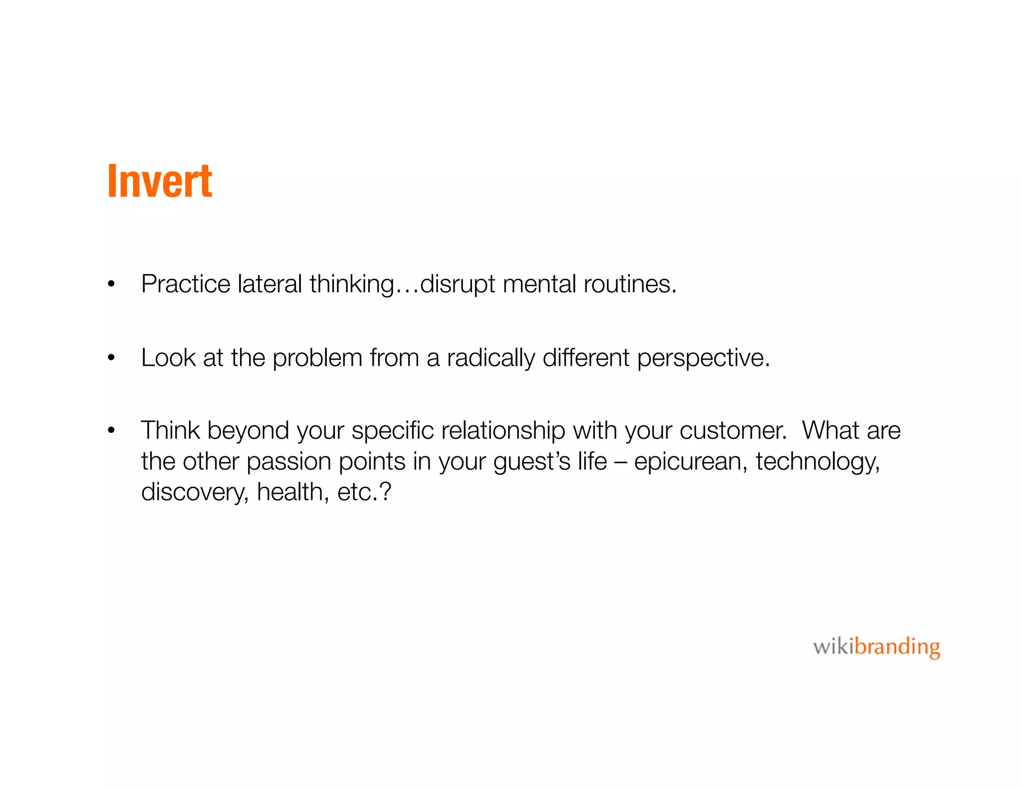 Invert
•  Practice lateral thinking…disrupt mental routines.
•  Look at the problem from a radically different perspective. 
•  Think beyond your speciﬁc relationship with your customer. What are
the other passion points in your guest’s life – epicurean, technology,
discovery, health, etc.?
 