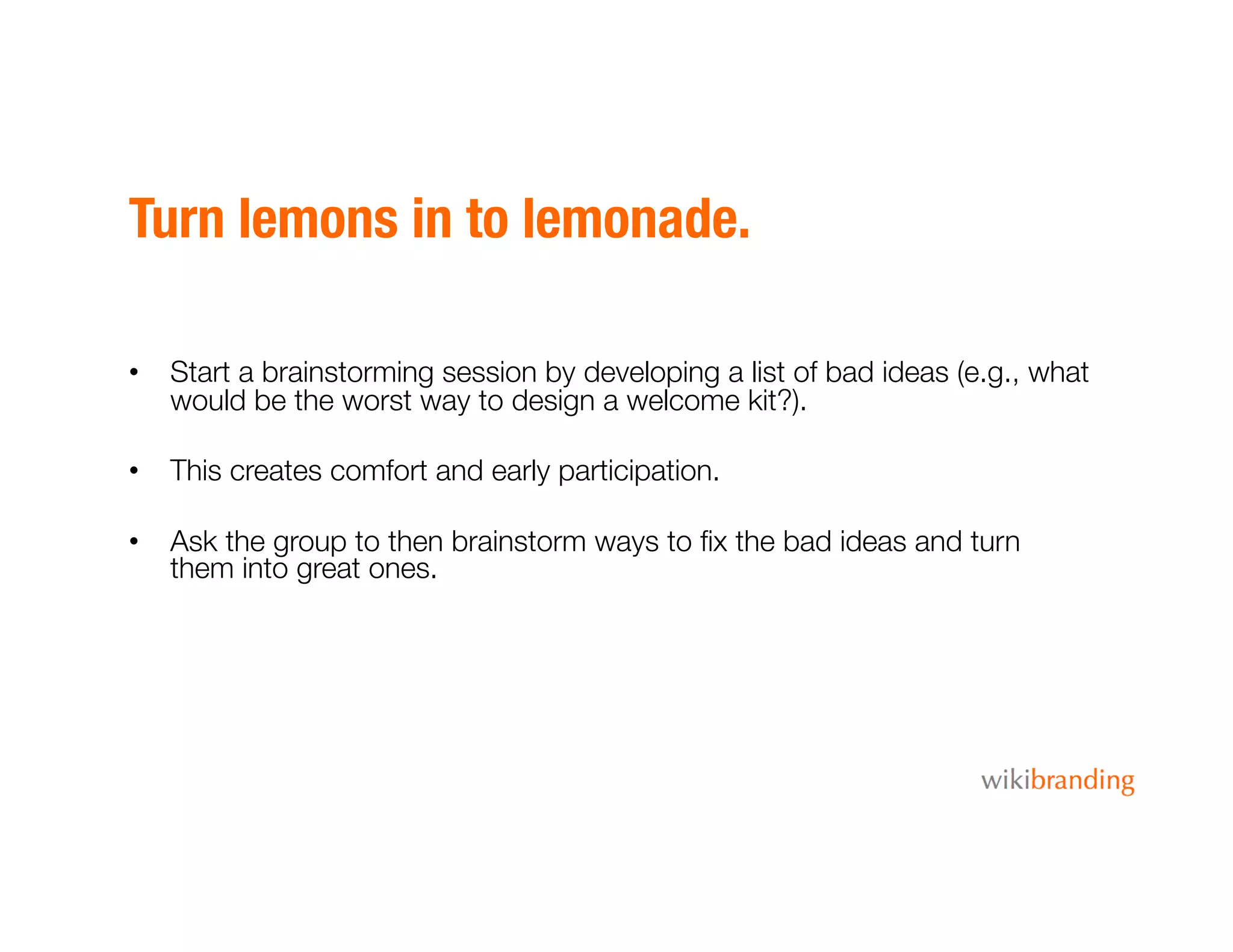 Turn lemons in to lemonade.
•  Start a brainstorming session by developing a list of bad ideas (e.g., what
would be the worst way to design a welcome kit?).
•  This creates comfort and early participation.
•  Ask the group to then brainstorm ways to ﬁx the bad ideas and turn
them into great ones.
 