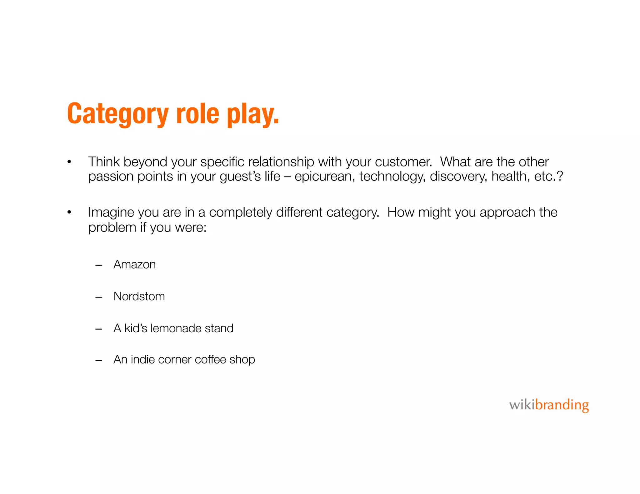 Category role play.
•  Think beyond your speciﬁc relationship with your customer. What are the other
passion points in your guest’s life – epicurean, technology, discovery, health, etc.?
•  Imagine you are in a completely different category. How might you approach the
problem if you were:
–  Amazon
–  Nordstom
–  A kid’s lemonade stand
–  An indie corner coffee shop
 
