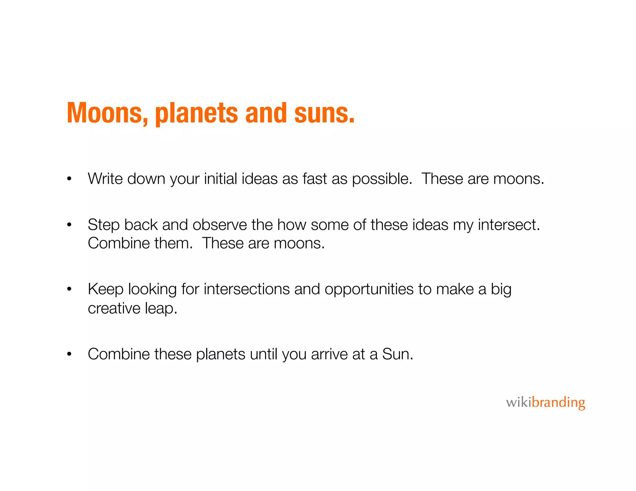 Moons, planets and suns.
•  Write down your initial ideas as fast as possible. These are moons.
•  Step back and observe the how some of these ideas my intersect.
Combine them. These are moons. 
•  Keep looking for intersections and opportunities to make a big
creative leap.
•  Combine these planets until you arrive at a Sun.
 