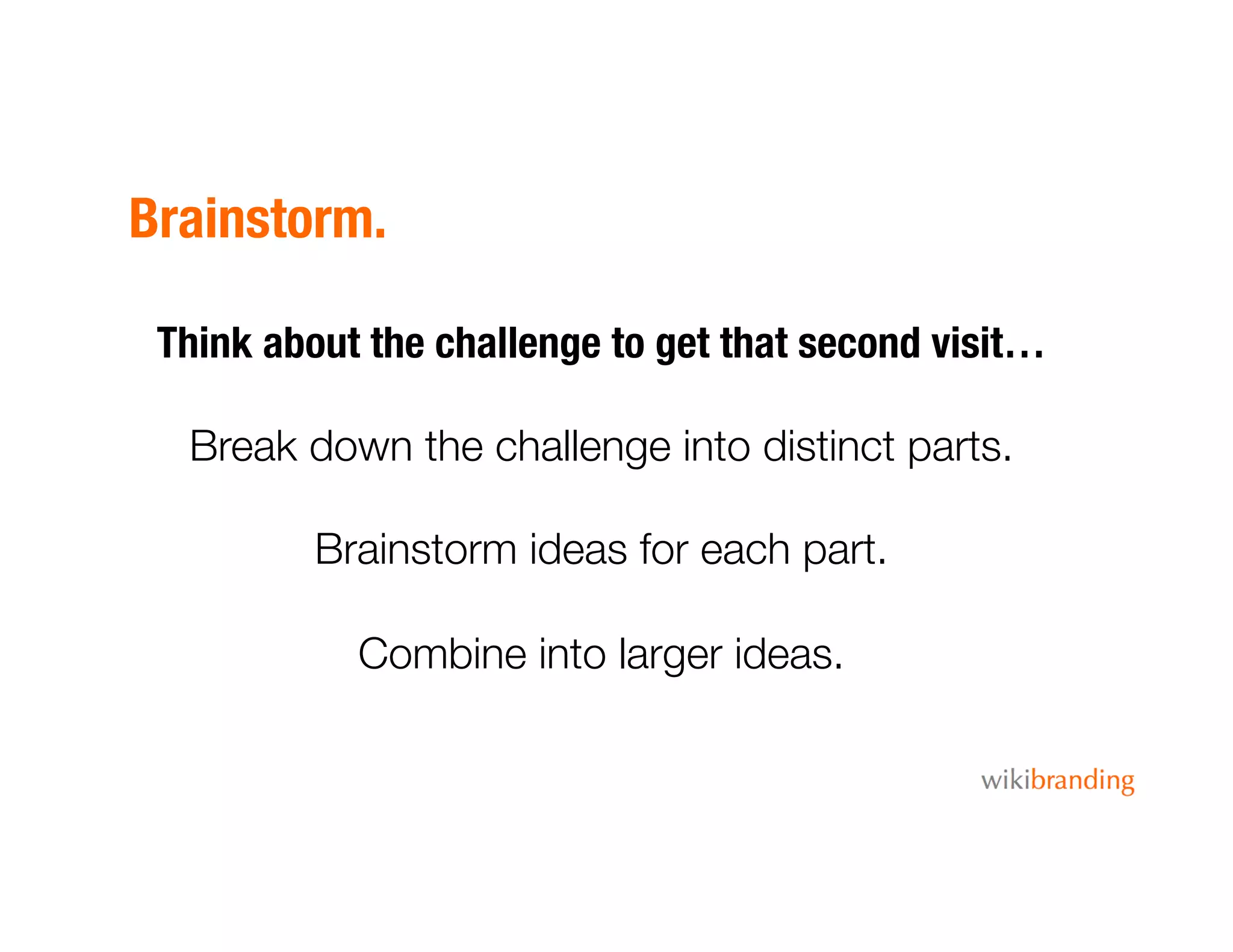 Brainstorm.
Think about the challenge to get that second visit…
Break down the challenge into distinct parts.
Brainstorm ideas for each part.
Combine into larger ideas. 
 