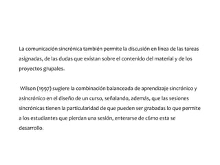 La comunicación sincrónica también permite la discusión en línea de las tareas
asignadas, de las dudas que existan sobre el contenido del material y de los
proyectos grupales.
Wilson (1997) sugiere la combinación balanceada de aprendizaje sincrónico y
asincrónico en el diseño de un curso, señalando, además, que las sesiones
sincrónicas tienen la particularidad de que pueden ser grabadas lo que permite
a los estudiantes que pierdan una sesión, enterarse de c6mo esta se
desarrollo.
 