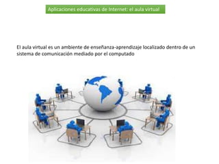 Aplicaciones educativas de Internet: el aula virtual
EI aula virtual es un ambiente de enseñanza-aprendizaje localizado dentro de un
sistema de comunicación mediado por el computado
 