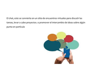 El chat, este se convierte en un sitio de encuentros virtuales para discutir las
tareas, levar a cabo proyectos. o promover el intercambio de ideas sobre algún
punta en partícula
 