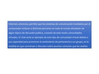 Internet, entonces, permite que los sistemas de comunicación mediados por el
computador enlacen a distintas personas en todo el mundo alrededor de
algún tópico de discusi6n publica, creando de este modo comunidades
virtuales. EI chat seria un ejemplo de este tipo de comunidad virtual debido a
sus capacidad para promover el sentimiento de pertenencia a un grupo, en la
medida en que conversan o discuten sobre asuntos comunes que les atañen.
 