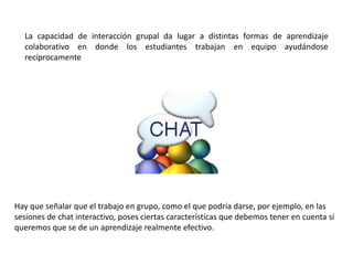 La capacidad de interacción grupal da lugar a distintas formas de aprendizaje
colaborativo en donde los estudiantes trabajan en equipo ayudándose
recíprocamente
Hay que señalar que el trabajo en grupo, como el que podría darse, por ejemplo, en las
sesiones de chat interactivo, poses ciertas características que debemos tener en cuenta si
queremos que se de un aprendizaje realmente efectivo.
 