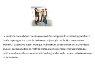 Herramienta como el chat, constituyen una de las categorías de actividades grupales en
donde se persigue una toma de decisiones conjunta y la resoluci6n creativa de un
problema. Este mismo autor señala que los beneficios que se derivan de las actividades
grupales pueden dividirse en motivacionales. organizacionales e instruccionales. Las
motivacionales se refieren a que las actividades grupales suelen ser mas entretenidas que
las individuales
 