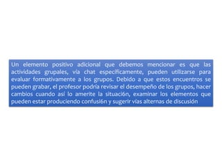 Un elemento positivo adicional que debemos mencionar es que las
actividades grupales, vía chat específicamente, pueden utilizarse para
evaluar formativamente a los grupos. Debido a que estos encuentros se
pueden grabar, el profesor podría revisar el desempeño de los grupos, hacer
cambios cuando así lo amerite la situaci6n, examinar los elementos que
pueden estar produciendo confusi6n y sugerir vías alternas de discusión
 