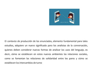 EI contexto de producción de los enunciados, elemento fundamental para tales
estudios, adquiere un nuevo significado para los analistas de la conversación,
quienes deben considerar nuevas formas de analizar los usos del lenguaje, es
decir, c6mo se establecen en estos nuevos ambientes las relaciones sociales,
como se fomentan las relaciones de solidaridad entre los pares y c6mo se
establecen los intercambios de turno
 