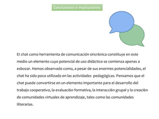 Conclusiones e Implicaciones
EI chat como herramienta de comunicación sincr6nica constituye en este
medio un elemento cuyo potencial de uso didáctico se comienza apenas a
esbozar. Hemos observado como, a pesar de sus enormes potencialidades, el
chat ha sido poco utilizado en las actividades pedagógicas. Pensamos que el
chat puede convertirse en un elemento importante para el desarrollo del
trabajo cooperativo, la evaluaci6n formativa, la interacci6n grupal y la creaci6n
de comunidades virtuales de aprendizaje, tales como las comunidades
Iliterarias.
 