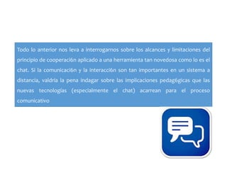 Todo lo anterior nos leva a interrogarnos sobre los alcances y limitaciones del
principio de cooperaci6n aplicado a una herramienta tan novedosa como lo es el
chat. Si la comunicaci6n y la interacci6n son tan importantes en un sistema a
distancia, valdría la pena indagar sobre las implicaciones pedag6gicas que las
nuevas tecnologías (especialmente el chat) acarrean para el proceso
comunicativo
 