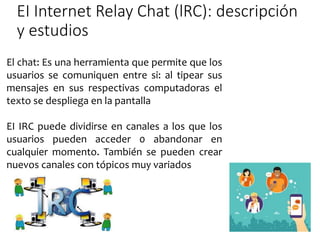 EI Internet Relay Chat (lRC): descripción
y estudios
El chat: Es una herramienta que permite que los
usuarios se comuniquen entre si: al tipear sus
mensajes en sus respectivas computadoras el
texto se despliega en la pantalla
EI IRC puede dividirse en canales a los que los
usuarios pueden acceder 0 abandonar en
cualquier momento. También se pueden crear
nuevos canales con tópicos muy variados
 