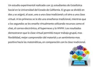 Un estudio experimental realizado con 33 estudiantes de Estadística
Social en la Universidad del Estado de California. EI grupo se dividió en
dos y se asignó, al azar, uno a una clase tradicional y el otro a una clase
virtual. A los primeros se Ie dio una enseñanza tradicional, mientras que
a los segundos se les enseño virtualmente utilizando recursos como el
chat, el correo electrónico, el hypernews y la WWW. Los resultados
demostraron que la clase virtual permiti6 mayor trabajo grupal, mas
flexibilidad, mejor comprensi6n del material y un sentimiento mas
positivo hacía las matemáticas, en comparación con la clase tradicional.
 