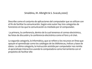Smaldino, M. Albright & S. Svacek,2000)
Describe como el conjunto de aplicaciones del computador que se utilizan con
el fin de facilitar la comunicación. Según este autor hay tres categorías de
funciones en las que la comunicación es mediada por el computador.
La primera, la conferencia, dentro de la cual tenemos el correo electrónico,
las listas de discusión y la conferencia electrónica como el foro y el chat.
La segunda categoría, la informática, que se refiere a los recursos en línea que
apoyan el aprendizaje como los catálogos de las bibliotecas, índices y base de
datos. La ultima categoría, la instrucción asistida por computador nos remite
al aprendizaje interactivo usando la computadora como herramienta con el
propósito de facilitar ello
 
